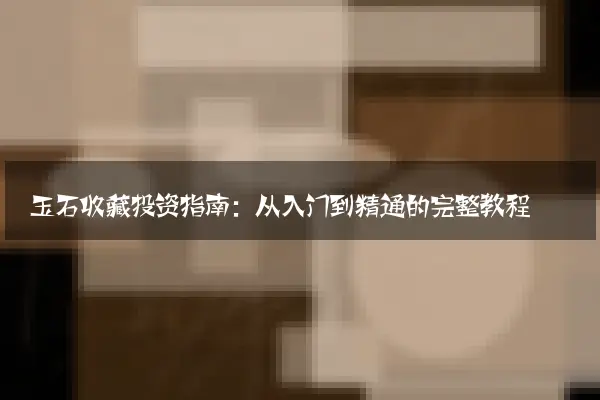 玉石收藏投资指南：从入门到精通的完整教程