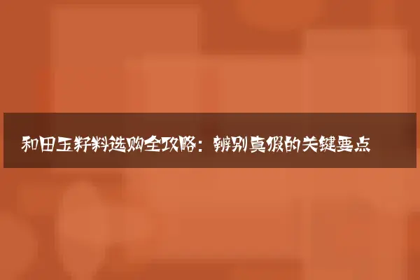 和田玉籽料选购全攻略：辨别真假的关键要点