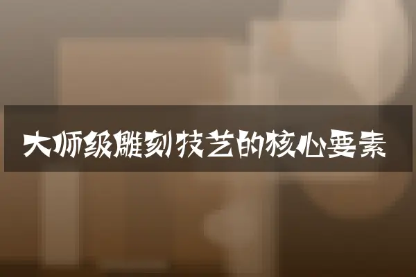 大师级雕刻技艺的核心要素