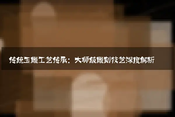 传统玉雕工艺传承：大师级雕刻技艺深度解析