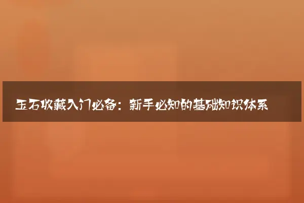 玉石收藏入门必备：新手必知的基础知识体系