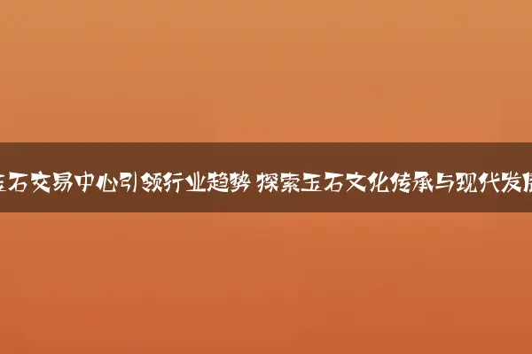 北京玉石交易中心引领行业趋势 探索玉石文化传承与现代发展