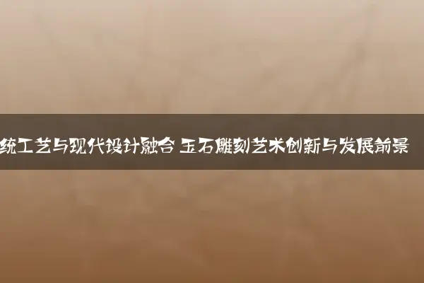 传统工艺与现代设计融合 玉石雕刻艺术创新与发展前景